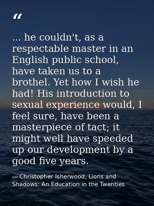 ... he couldn't, as a respectable master in an English public school, have taken us to a brothel. Yet how I wish he had! — Christopher Isherwood, Lions and Shadows: An Education in the Twenties