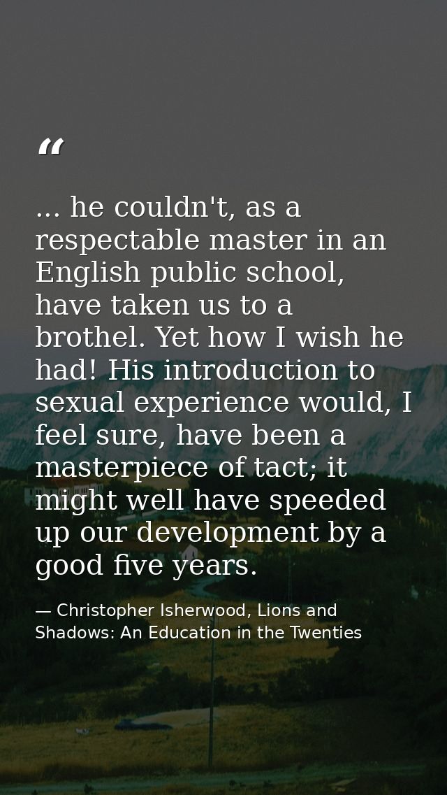 ... he couldn't, as a respectable master in an English public school, have taken us to a brothel. Yet how I wish he had! — Christopher Isherwood, Lions and Shadows: An Education in the Twenties