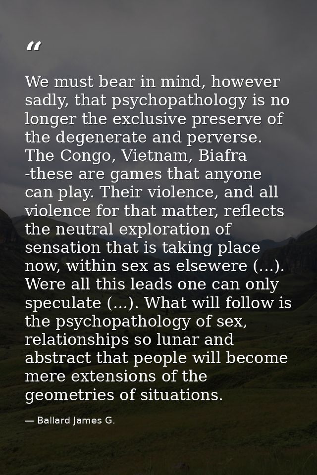 We must bear in mind, however sadly, that psychopathology is no longer the exclusive preserve of the degenerate and perv — Ballard James G.