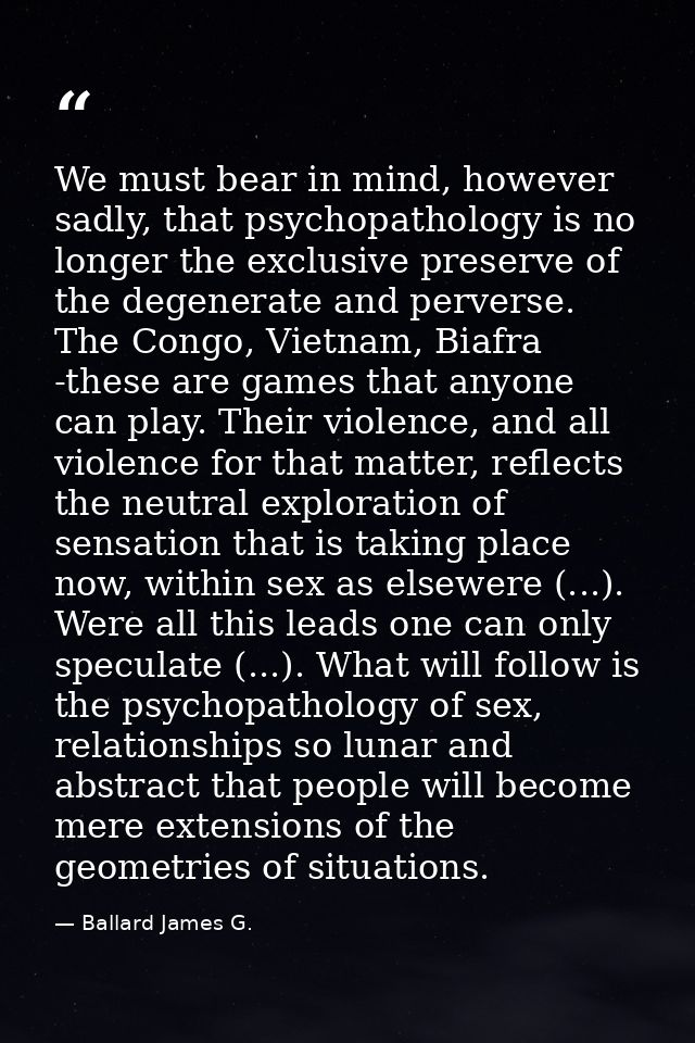 We must bear in mind, however sadly, that psychopathology is no longer the exclusive preserve of the degenerate and perv — Ballard James G.