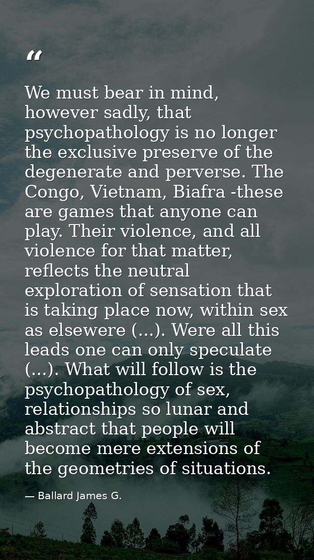 We must bear in mind, however sadly, that psychopathology is no longer the exclusive preserve of the degenerate and perv — Ballard James G.