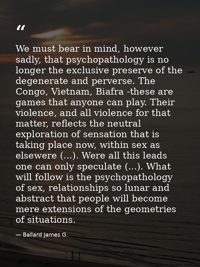 We must bear in mind, however sadly, that psychopathology is no longer the exclusive preserve of the degenerate and perv — Ballard James G.