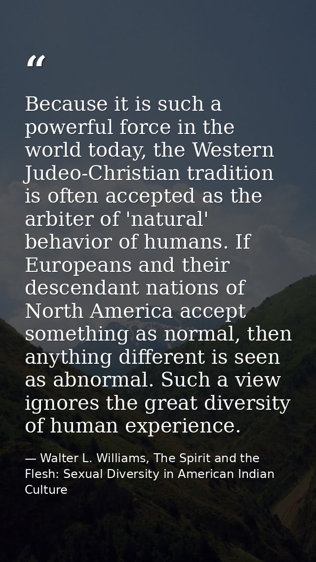 Because it is such a powerful force in the world today, the Western Judeo-Christian tradition is often accepted as the a — Walter L. Williams, The Spirit and the Flesh: Sexual Diversity in American Indian Culture