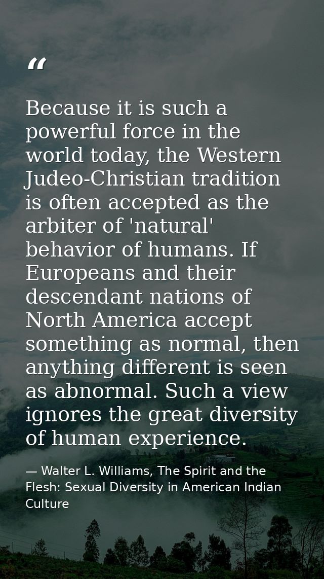 Because it is such a powerful force in the world today, the Western Judeo-Christian tradition is often accepted as the a — Walter L. Williams, The Spirit and the Flesh: Sexual Diversity in American Indian Culture