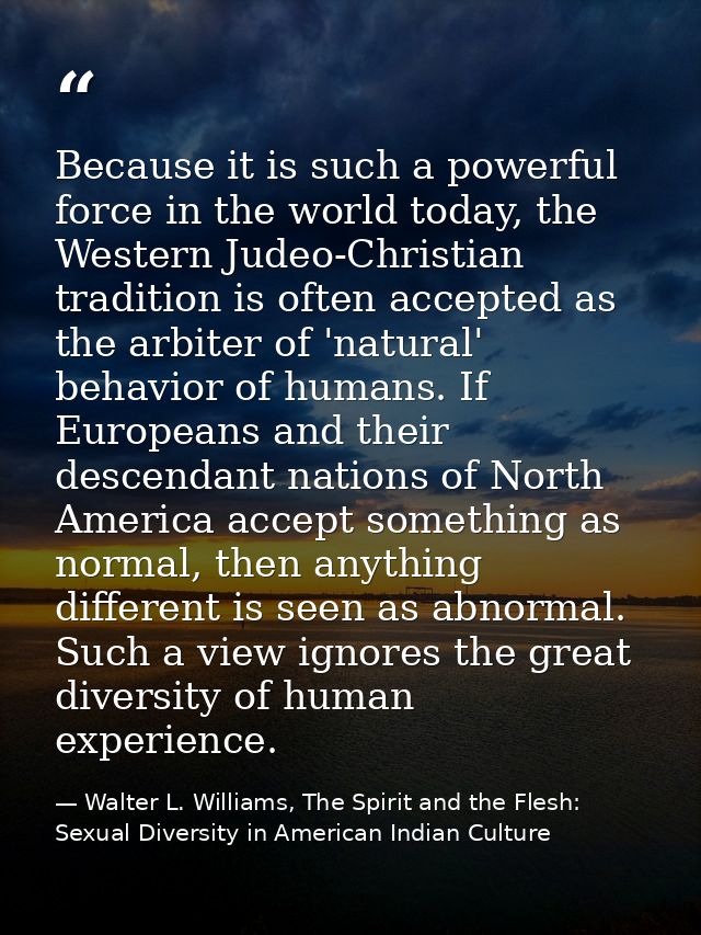 Because it is such a powerful force in the world today, the Western Judeo-Christian tradition is often accepted as the a — Walter L. Williams, The Spirit and the Flesh: Sexual Diversity in American Indian Culture