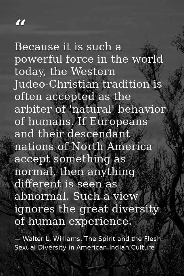Because it is such a powerful force in the world today, the Western Judeo-Christian tradition is often accepted as the a — Walter L. Williams, The Spirit and the Flesh: Sexual Diversity in American Indian Culture