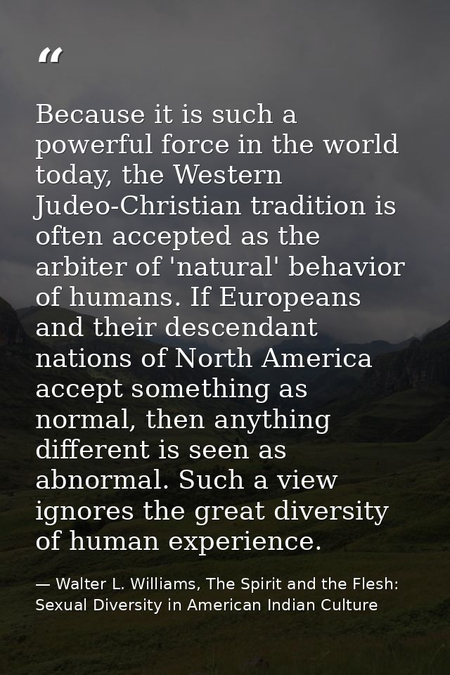 Because it is such a powerful force in the world today, the Western Judeo-Christian tradition is often accepted as the a — Walter L. Williams, The Spirit and the Flesh: Sexual Diversity in American Indian Culture