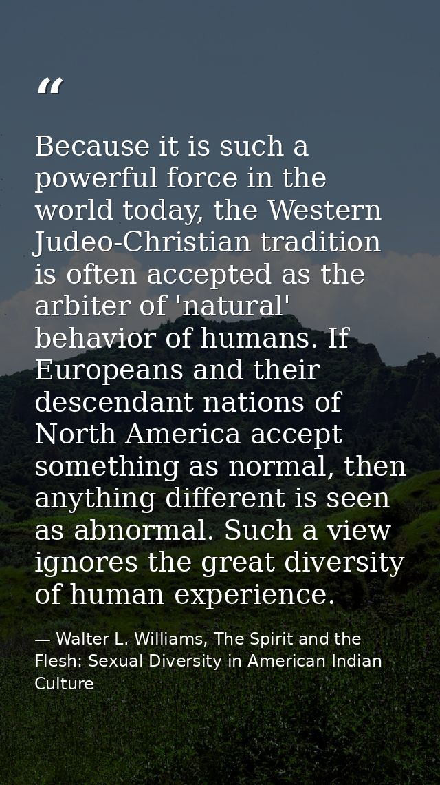 Because it is such a powerful force in the world today, the Western Judeo-Christian tradition is often accepted as the a — Walter L. Williams, The Spirit and the Flesh: Sexual Diversity in American Indian Culture