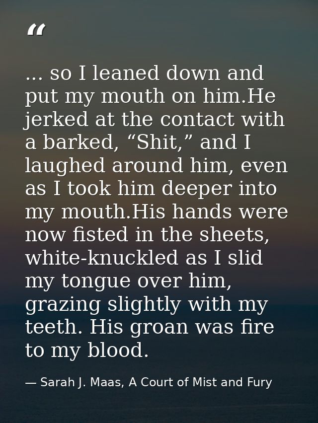 ... so I leaned down and put my mouth on him.He jerked at the contact with a barked, “Shit,” and I laughed around him, e — Sarah J. Maas, A Court of Mist and Fury