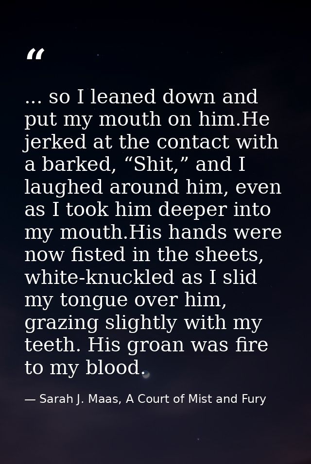 ... so I leaned down and put my mouth on him.He jerked at the contact with a barked, “Shit,” and I laughed around him, e — Sarah J. Maas, A Court of Mist and Fury