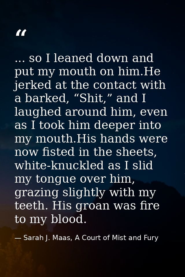 ... so I leaned down and put my mouth on him.He jerked at the contact with a barked, “Shit,” and I laughed around him, e — Sarah J. Maas, A Court of Mist and Fury
