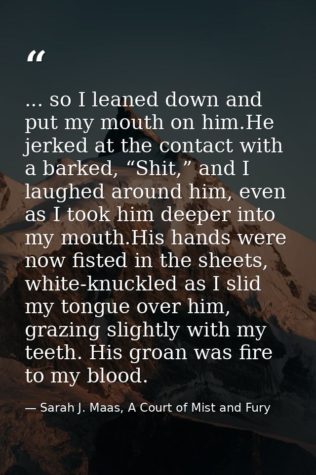 ... so I leaned down and put my mouth on him.He jerked at the contact with a barked, “Shit,” and I laughed around him, e — Sarah J. Maas, A Court of Mist and Fury