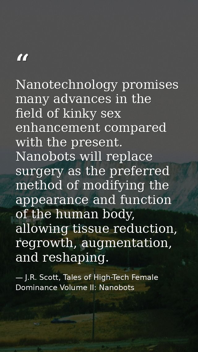Nanotechnology promises many advances in the field of kinky sex enhancement compared with the present. Nanobots will rep — J.R. Scott, Tales of High-Tech Female Dominance Volume II: Nanobots