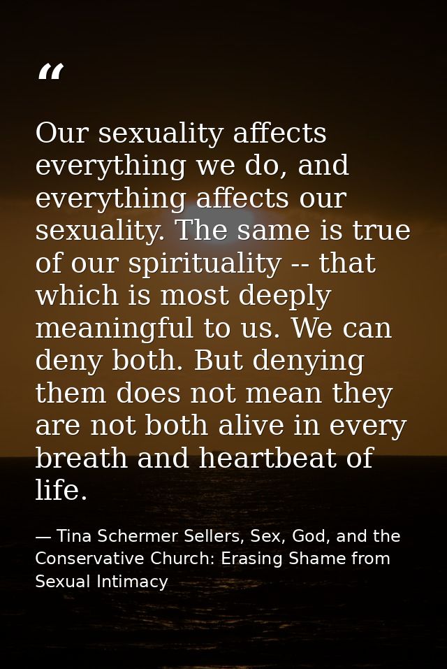 Our sexuality affects everything we do, and everything affects our sexuality. The same is true of our spirituality -- th — Tina Schermer Sellers, Sex, God, and the Conservative Church: Erasing Shame from Sexual Intimacy