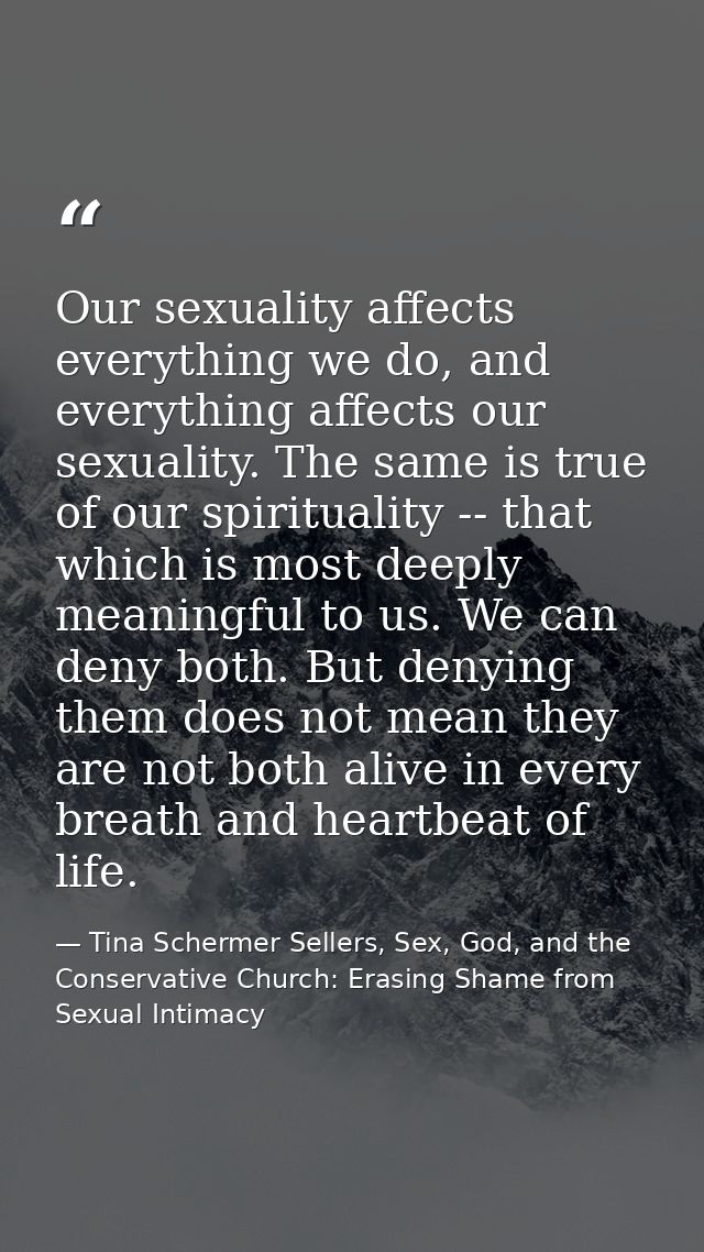 Our sexuality affects everything we do, and everything affects our sexuality. The same is true of our spirituality -- th — Tina Schermer Sellers, Sex, God, and the Conservative Church: Erasing Shame from Sexual Intimacy