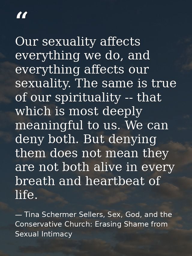 Our sexuality affects everything we do, and everything affects our sexuality. The same is true of our spirituality -- th — Tina Schermer Sellers, Sex, God, and the Conservative Church: Erasing Shame from Sexual Intimacy