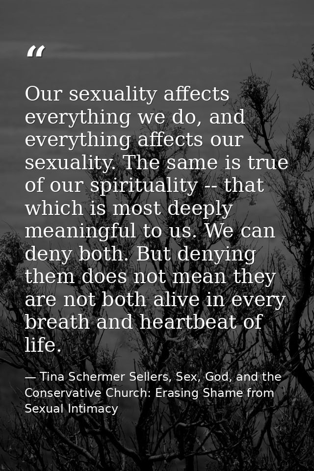 Our sexuality affects everything we do, and everything affects our sexuality. The same is true of our spirituality -- th — Tina Schermer Sellers, Sex, God, and the Conservative Church: Erasing Shame from Sexual Intimacy