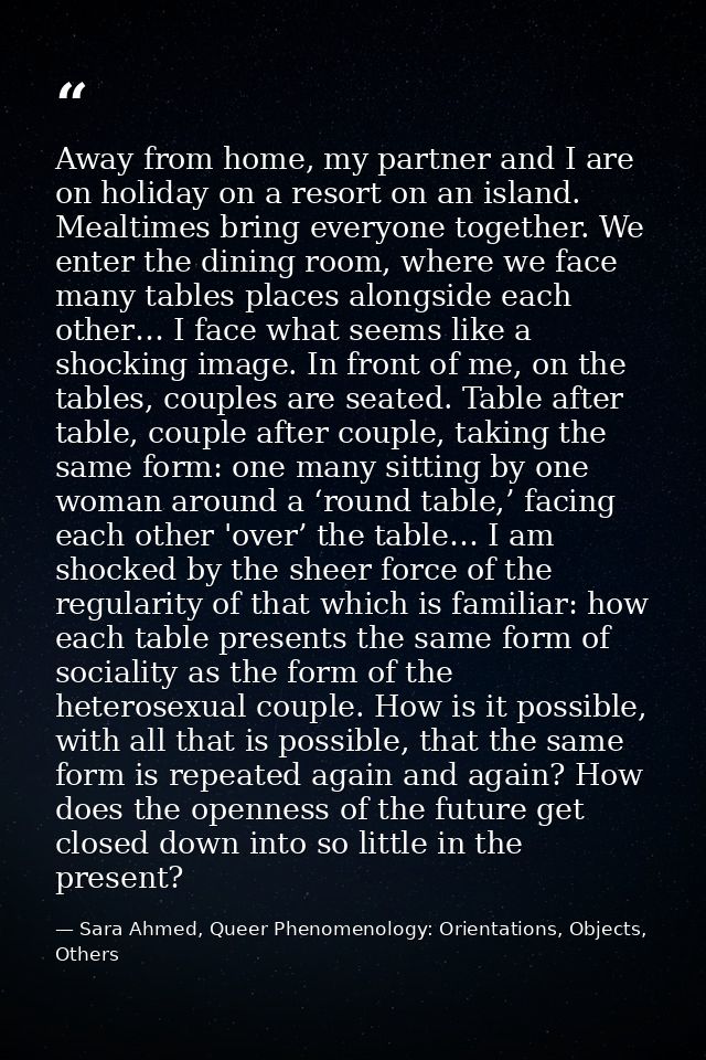 Away from home, my partner and I are on holiday on a resort on an island. Mealtimes bring everyone together. We enter th — Sara Ahmed, Queer Phenomenology: Orientations, Objects, Others