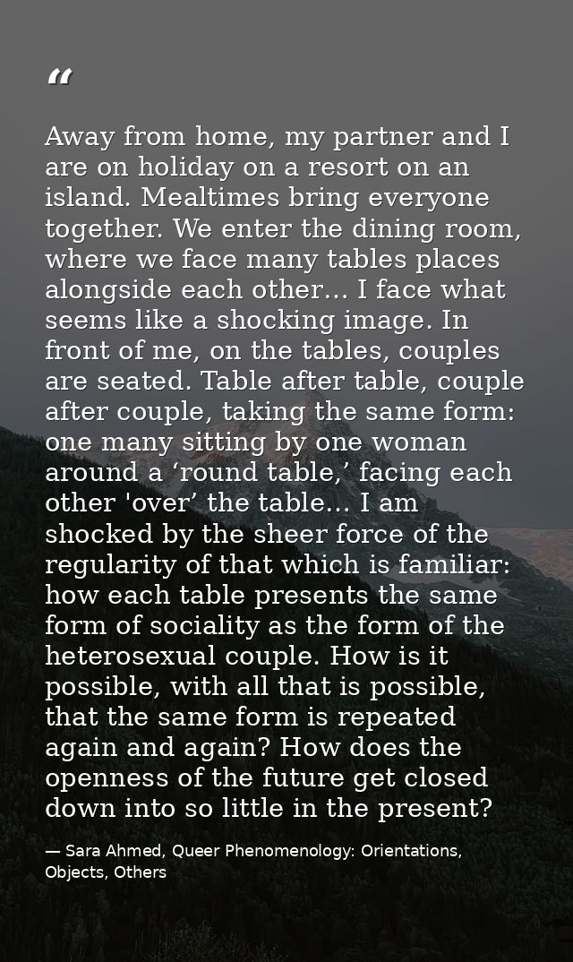 Away from home, my partner and I are on holiday on a resort on an island. Mealtimes bring everyone together. We enter th — Sara Ahmed, Queer Phenomenology: Orientations, Objects, Others