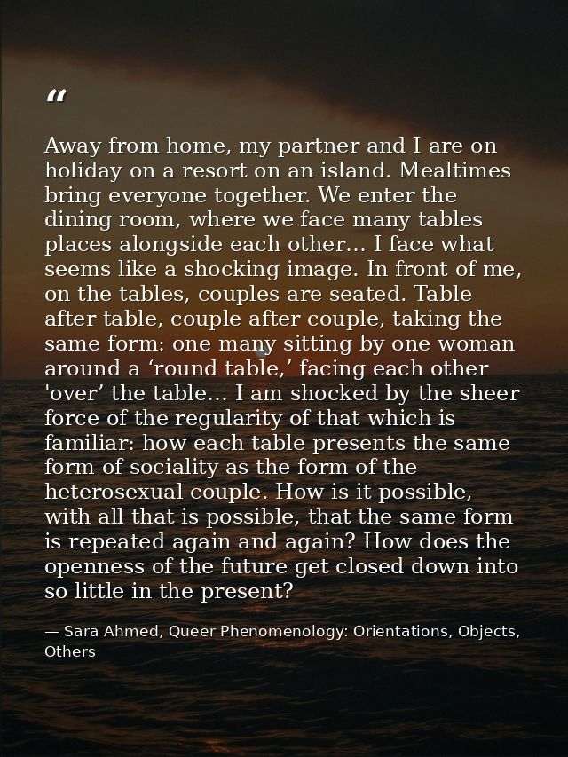 Away from home, my partner and I are on holiday on a resort on an island. Mealtimes bring everyone together. We enter th — Sara Ahmed, Queer Phenomenology: Orientations, Objects, Others