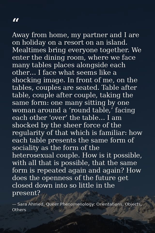 Away from home, my partner and I are on holiday on a resort on an island. Mealtimes bring everyone together. We enter th — Sara Ahmed, Queer Phenomenology: Orientations, Objects, Others