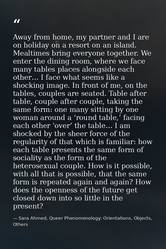 Away from home, my partner and I are on holiday on a resort on an island. Mealtimes bring everyone together. We enter th — Sara Ahmed, Queer Phenomenology: Orientations, Objects, Others