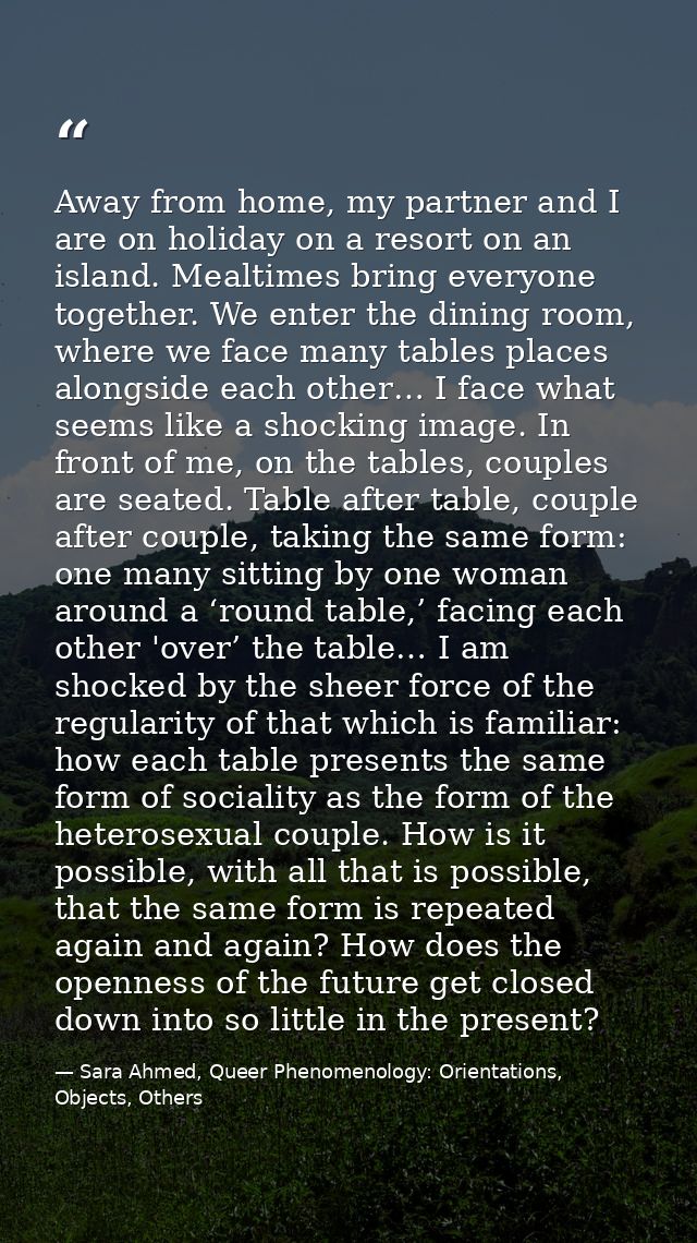 Away from home, my partner and I are on holiday on a resort on an island. Mealtimes bring everyone together. We enter th — Sara Ahmed, Queer Phenomenology: Orientations, Objects, Others