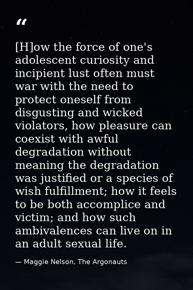 [H]ow the force of one's adolescent curiosity and incipient lust often must war with the need to protect oneself from di — Maggie Nelson, The Argonauts