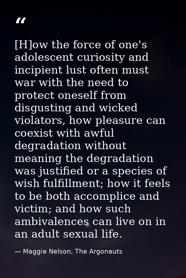[H]ow the force of one's adolescent curiosity and incipient lust often must war with the need to protect oneself from di — Maggie Nelson, The Argonauts