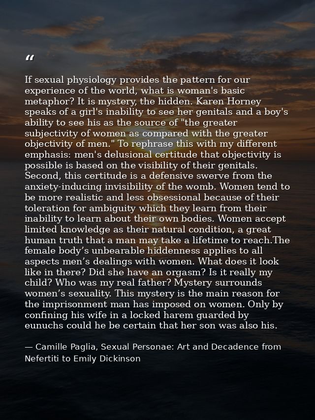 If sexual physiology provides the pattern for our experience of the world, what is woman's basic metaphor? It is mystery — Camille Paglia, Sexual Personae: Art and Decadence from Nefertiti to Emily Dickinson