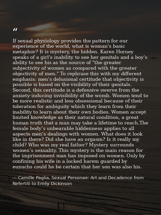 If sexual physiology provides the pattern for our experience of the world, what is woman's basic metaphor? It is mystery — Camille Paglia, Sexual Personae: Art and Decadence from Nefertiti to Emily Dickinson