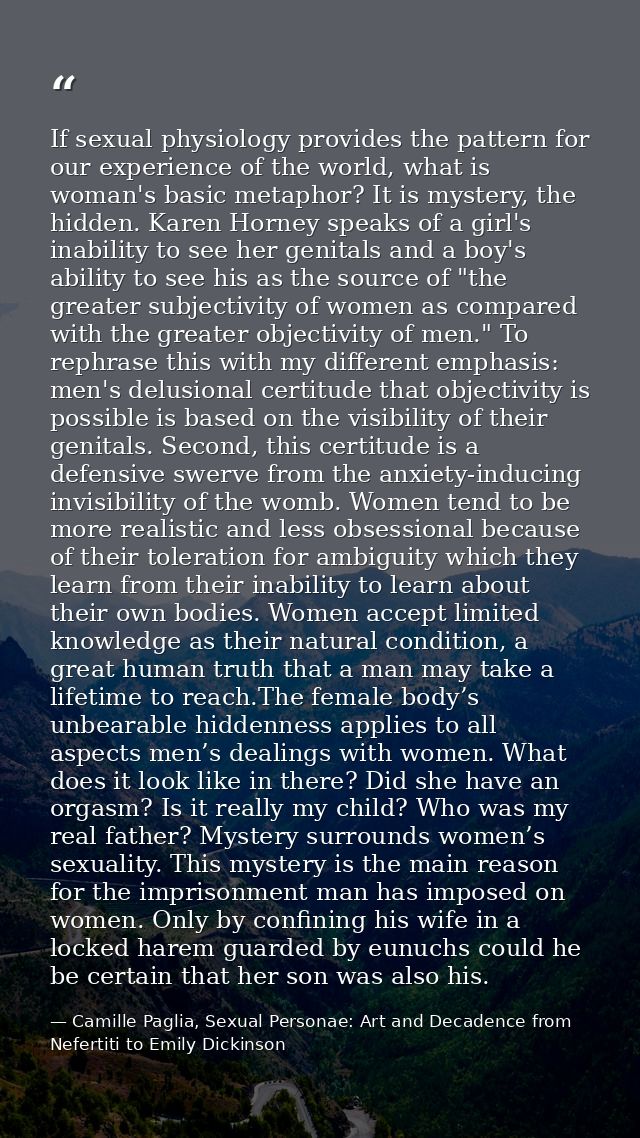 If sexual physiology provides the pattern for our experience of the world, what is woman's basic metaphor? It is mystery — Camille Paglia, Sexual Personae: Art and Decadence from Nefertiti to Emily Dickinson