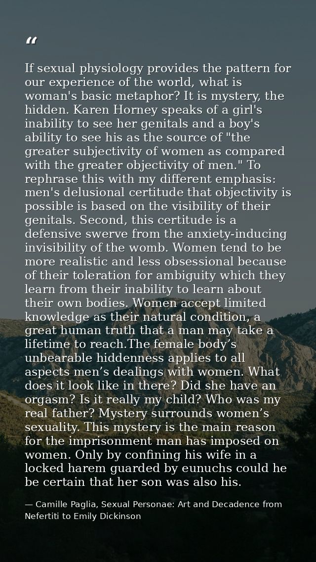 If sexual physiology provides the pattern for our experience of the world, what is woman's basic metaphor? It is mystery — Camille Paglia, Sexual Personae: Art and Decadence from Nefertiti to Emily Dickinson