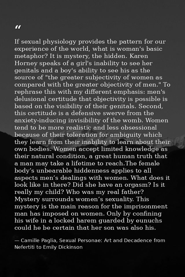 If sexual physiology provides the pattern for our experience of the world, what is woman's basic metaphor? It is mystery — Camille Paglia, Sexual Personae: Art and Decadence from Nefertiti to Emily Dickinson