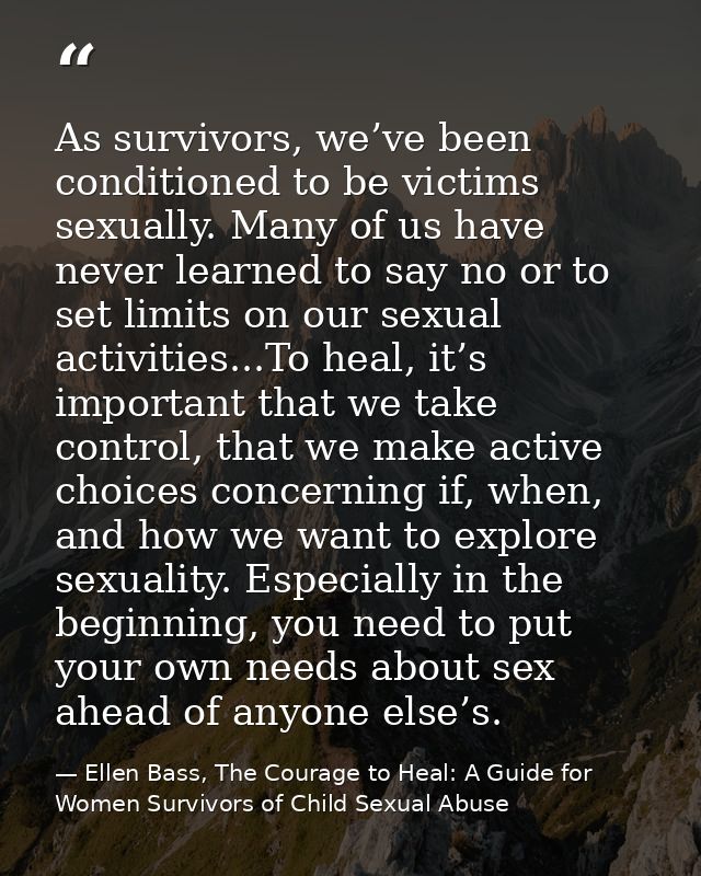 As survivors, we’ve been conditioned to be victims sexually. Many of us have never learned to say no or to set limits on — Ellen Bass, The Courage to Heal: A Guide for Women Survivors of Child Sexual Abuse