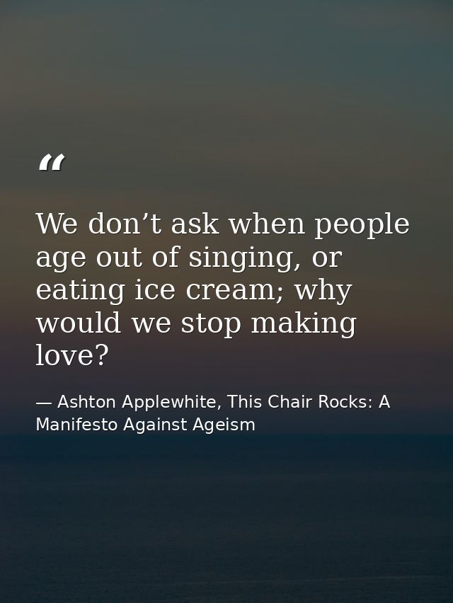 We don’t ask when people age out of singing, or eating ice cream; why would we stop making love? — Ashton Applewhite, This Chair Rocks: A Manifesto Against Ageism