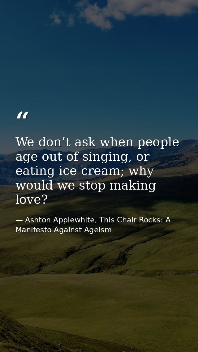 We don’t ask when people age out of singing, or eating ice cream; why would we stop making love? — Ashton Applewhite, This Chair Rocks: A Manifesto Against Ageism