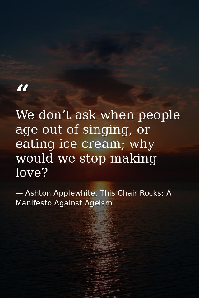 We don’t ask when people age out of singing, or eating ice cream; why would we stop making love? — Ashton Applewhite, This Chair Rocks: A Manifesto Against Ageism