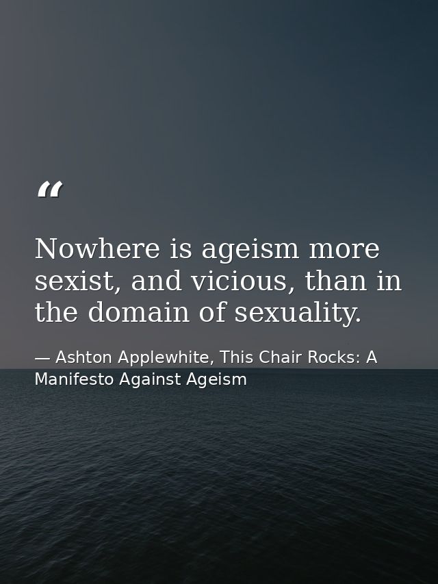 Nowhere is ageism more sexist, and vicious, than in the domain of sexuality. — Ashton Applewhite, This Chair Rocks: A Manifesto Against Ageism