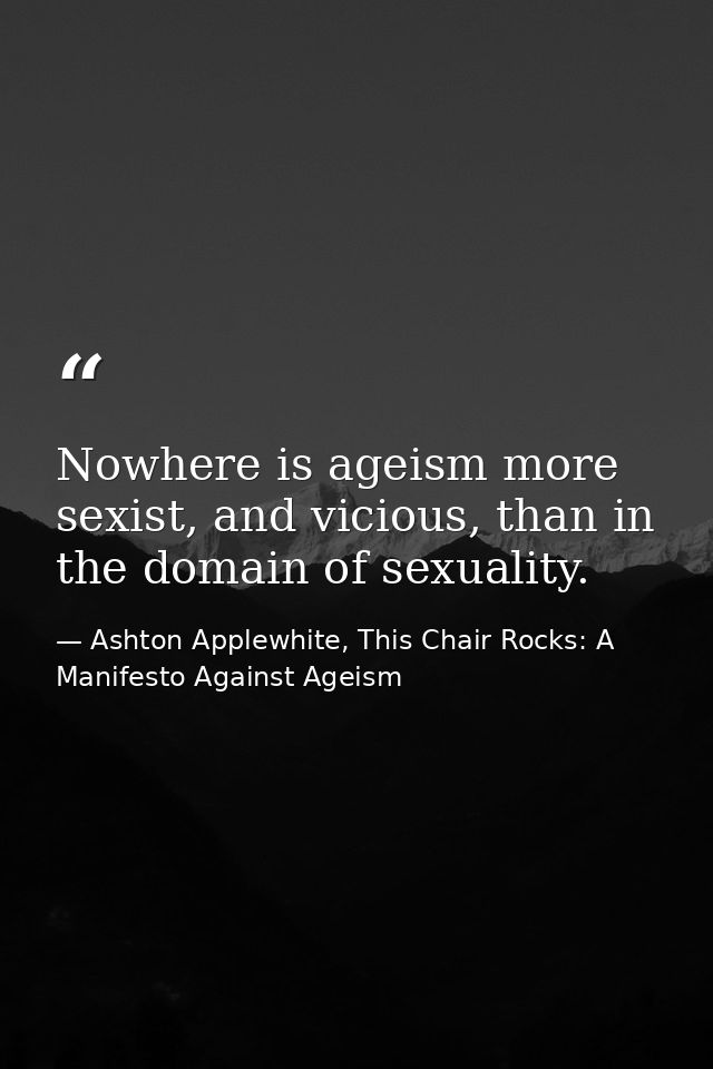 Nowhere is ageism more sexist, and vicious, than in the domain of sexuality. — Ashton Applewhite, This Chair Rocks: A Manifesto Against Ageism