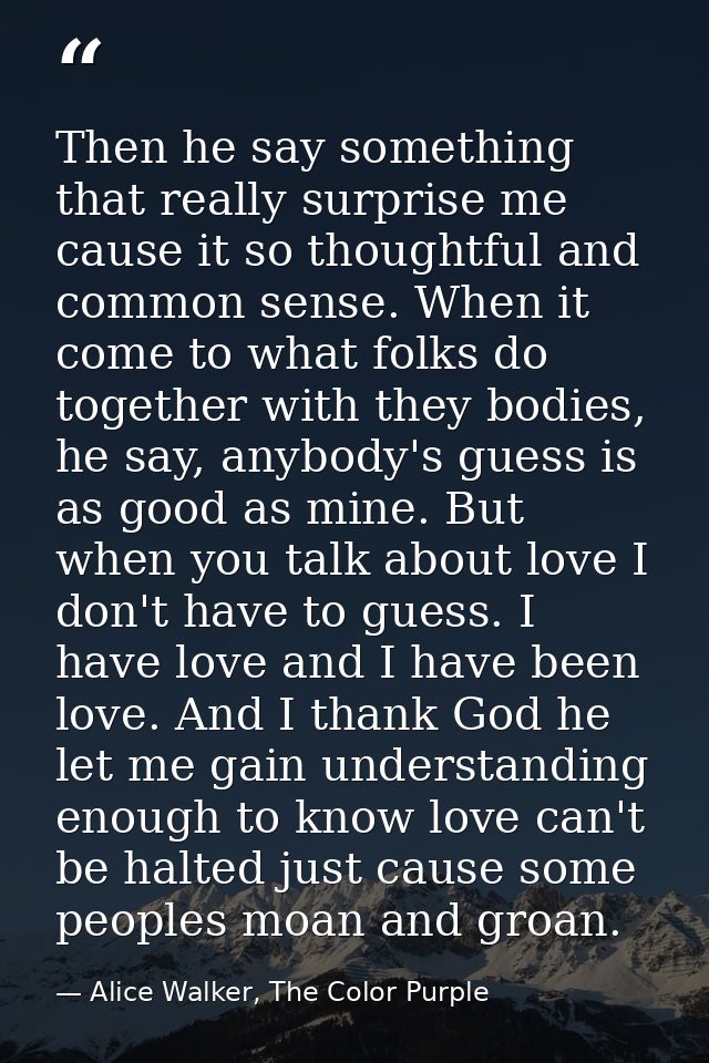 Then he say something that really surprise me cause it so thoughtful and common sense. When it come to what folks do tog — Alice Walker, The Color Purple