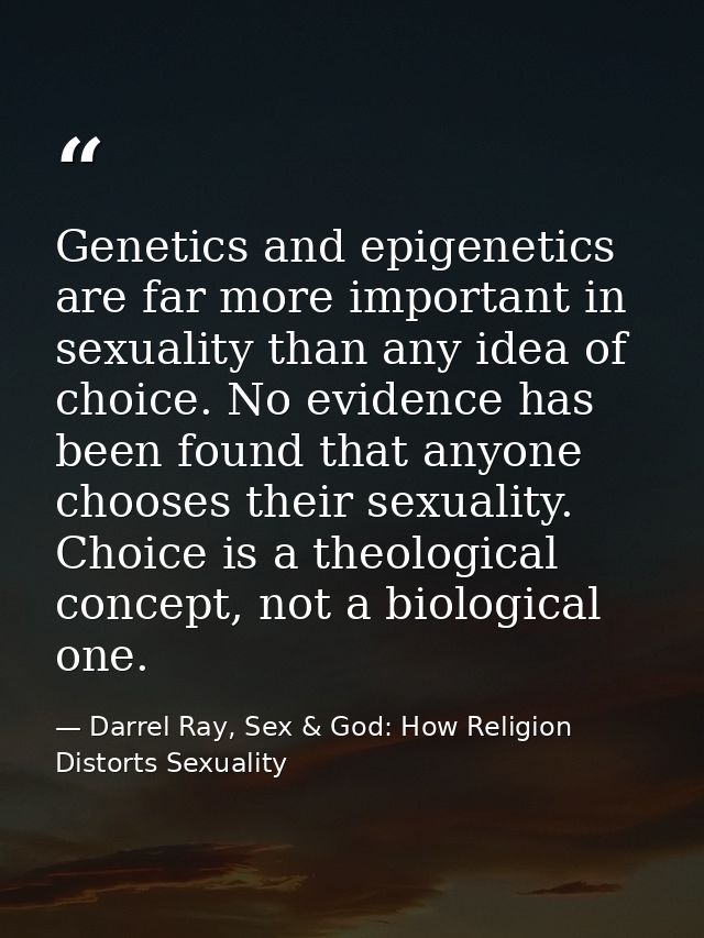 Genetics and epigenetics are far more important in sexuality than any idea of choice. No evidence has been found that an — Darrel Ray, Sex & God: How Religion Distorts Sexuality