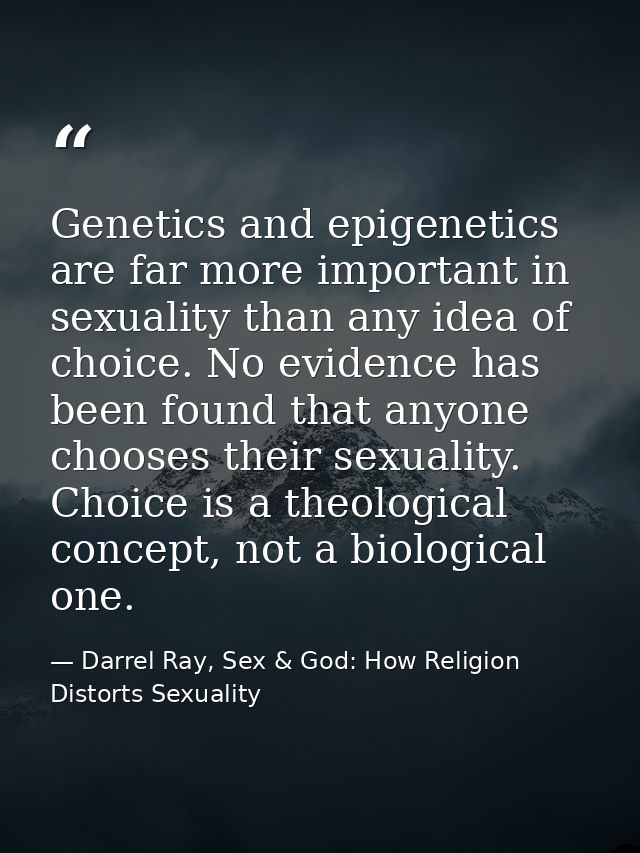 Genetics and epigenetics are far more important in sexuality than any idea of choice. No evidence has been found that an — Darrel Ray, Sex & God: How Religion Distorts Sexuality