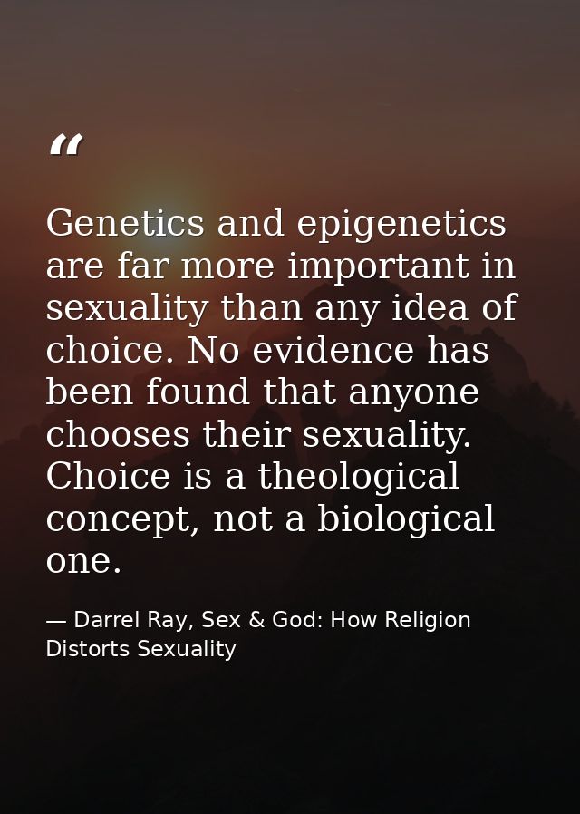 Genetics and epigenetics are far more important in sexuality than any idea of choice. No evidence has been found that an — Darrel Ray, Sex & God: How Religion Distorts Sexuality