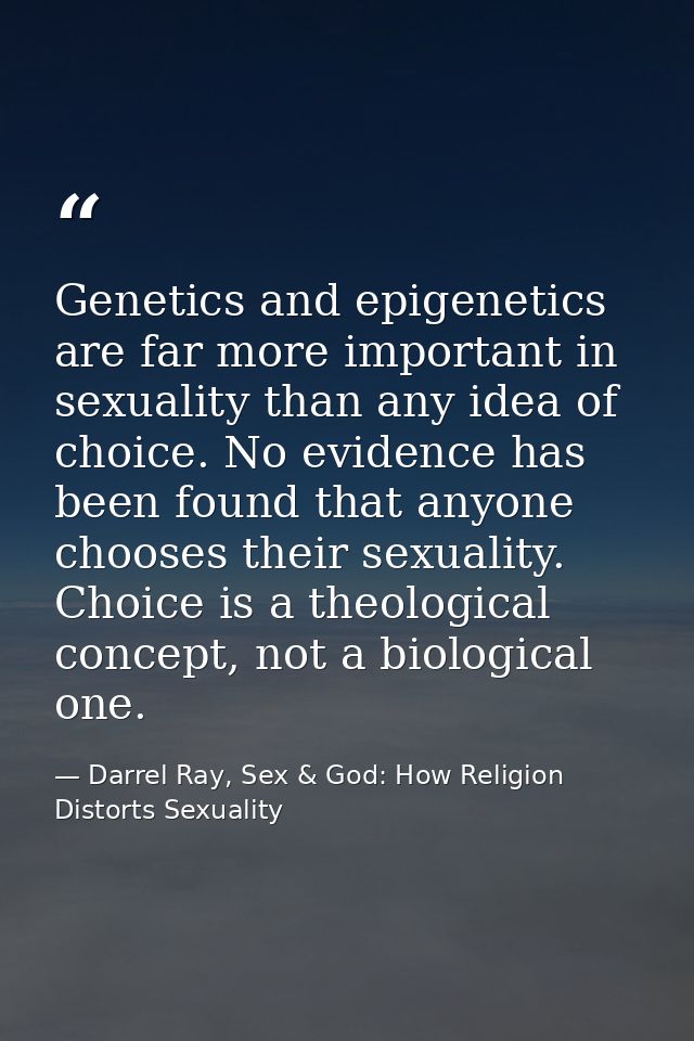 Genetics and epigenetics are far more important in sexuality than any idea of choice. No evidence has been found that an — Darrel Ray, Sex & God: How Religion Distorts Sexuality