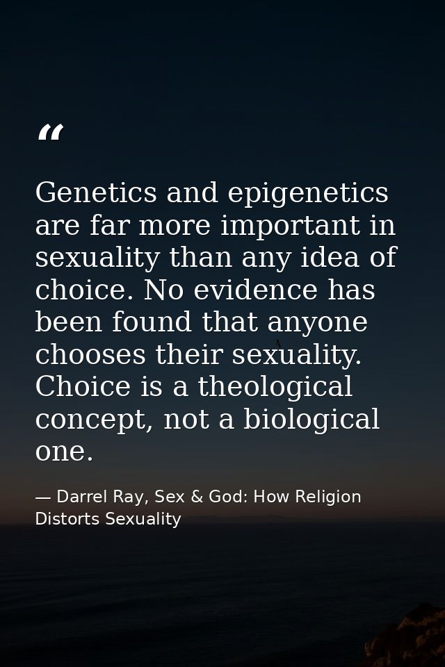 Genetics and epigenetics are far more important in sexuality than any idea of choice. No evidence has been found that an — Darrel Ray, Sex & God: How Religion Distorts Sexuality