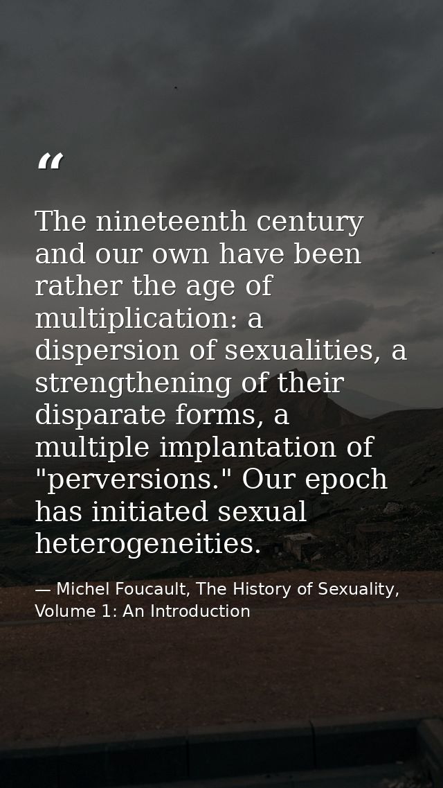 The nineteenth century and our own have been rather the age of multiplication: a dispersion of sexualities, a strengthen — Michel Foucault, The History of Sexuality, Volume 1: An Introduction
