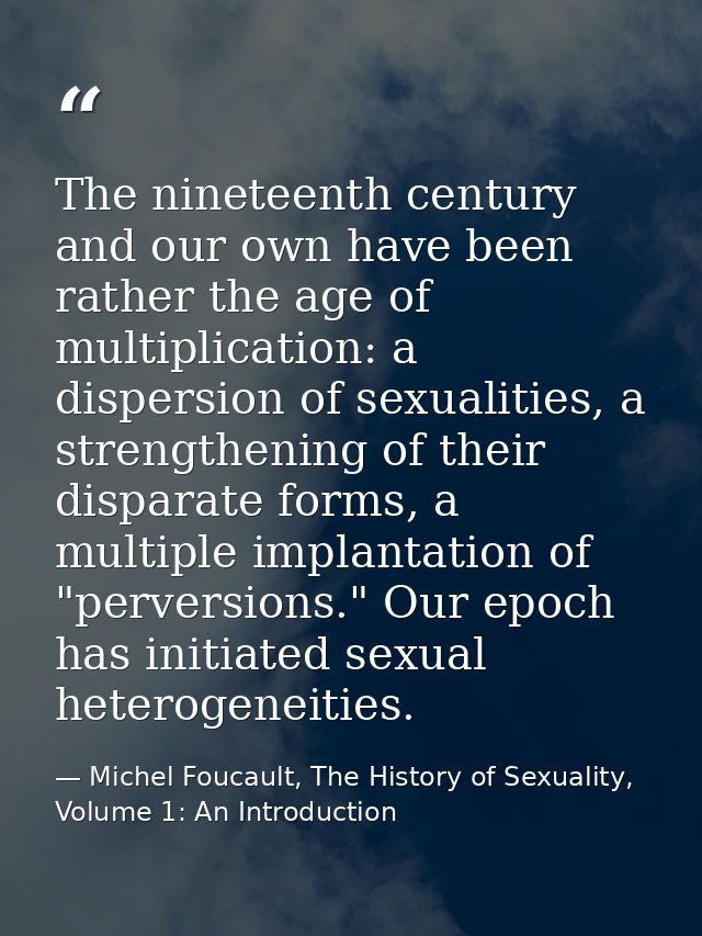 The nineteenth century and our own have been rather the age of multiplication: a dispersion of sexualities, a strengthen — Michel Foucault, The History of Sexuality, Volume 1: An Introduction