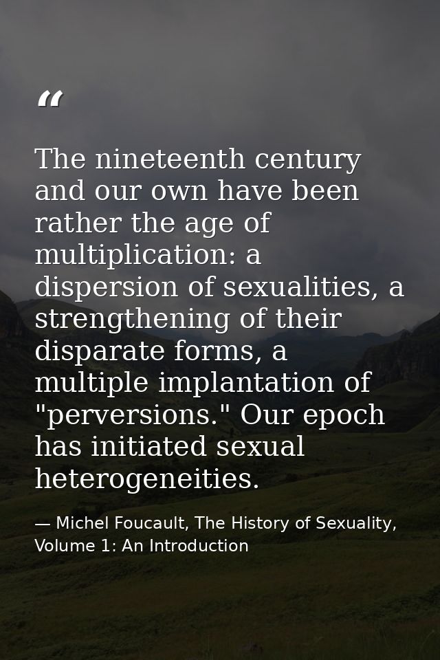 The nineteenth century and our own have been rather the age of multiplication: a dispersion of sexualities, a strengthen — Michel Foucault, The History of Sexuality, Volume 1: An Introduction