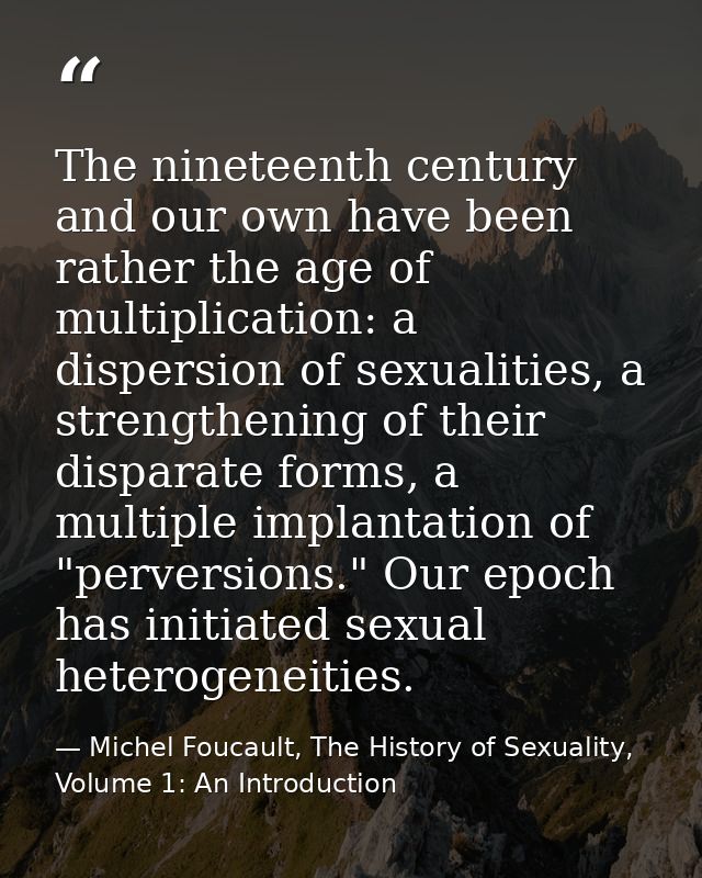 The nineteenth century and our own have been rather the age of multiplication: a dispersion of sexualities, a strengthen — Michel Foucault, The History of Sexuality, Volume 1: An Introduction